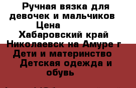 Ручная вязка для девочек и мальчиков › Цена ­ 1 500 - Хабаровский край, Николаевск-на-Амуре г. Дети и материнство » Детская одежда и обувь   